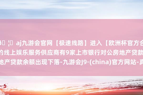 🦄aj九游会官网【极速线路】进入【欧洲杯官方合作网站】华人市场最大的线上娱乐服务供应商有9家上市银行对公房地产贷款余额出现下落-九游会J9·(china)官方网站-真人游戏第一品牌