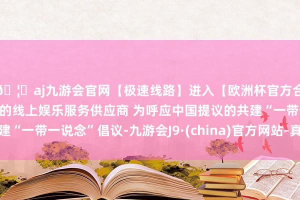 🦄aj九游会官网【极速线路】进入【欧洲杯官方合作网站】华人市场最大的线上娱乐服务供应商 为呼应中国提议的共建“一带一说念”倡议-九游会J9·(china)官方网站-真人游戏第一品牌