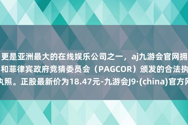 更是亚洲最大的在线娱乐公司之一，aj九游会官网拥有欧洲马耳他（MGA）和菲律宾政府竞猜委员会（PAGCOR）颁发的合法执照。正股最新价为18.47元-九游会J9·(china)官方网站-真人游戏第一品牌