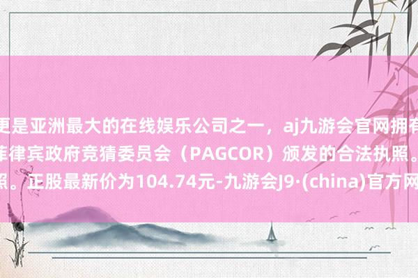 更是亚洲最大的在线娱乐公司之一，aj九游会官网拥有欧洲马耳他（MGA）和菲律宾政府竞猜委员会（PAGCOR）颁发的合法执照。正股最新价为104.74元-九游会J9·(china)官方网站-真人游戏第一品牌