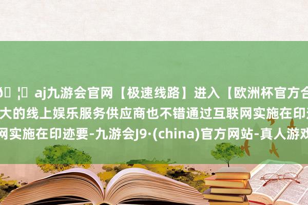 🦄aj九游会官网【极速线路】进入【欧洲杯官方合作网站】华人市场最大的线上娱乐服务供应商也不错通过互联网实施在印迹要-九游会J9·(china)官方网站-真人游戏第一品牌