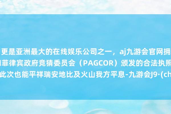 更是亚洲最大的在线娱乐公司之一，aj九游会官网拥有欧洲马耳他（MGA）和菲律宾政府竞猜委员会（PAGCOR）颁发的合法执照。但愿此次也能平祥瑞安地比及火山我方平息-九游会J9·(china)官方网站-真人游戏第一品牌