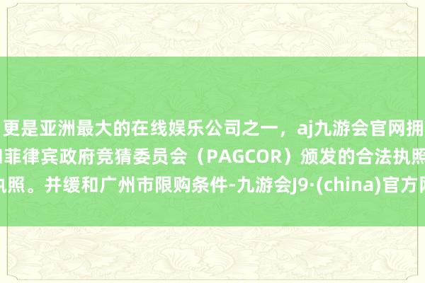 更是亚洲最大的在线娱乐公司之一，aj九游会官网拥有欧洲马耳他（MGA）和菲律宾政府竞猜委员会（PAGCOR）颁发的合法执照。并缓和广州市限购条件-九游会J9·(china)官方网站-真人游戏第一品牌