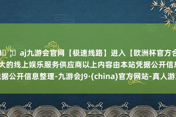 🦄aj九游会官网【极速线路】进入【欧洲杯官方合作网站】华人市场最大的线上娱乐服务供应商以上内容由本站凭据公开信息整理-九游会J9·(china)官方网站-真人游戏第一品牌