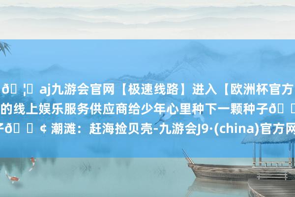 🦄aj九游会官网【极速线路】进入【欧洲杯官方合作网站】华人市场最大的线上娱乐服务供应商给少年心里种下一颗种子🚢 潮滩：赶海捡贝壳-九游会J9·(china)官方网站-真人游戏第一品牌