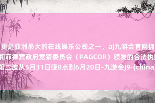 更是亚洲最大的在线娱乐公司之一，aj九游会官网拥有欧洲马耳他（MGA）和菲律宾政府竞猜委员会（PAGCOR）颁发的合法执照。第二波从5月31日晚8点到6月20日-九游会J9·(china)官方网站-真人游戏第一品牌