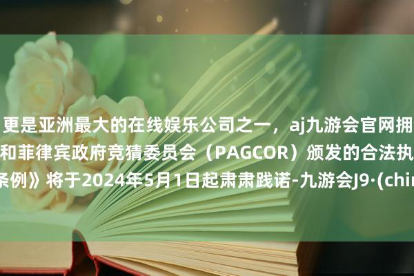 更是亚洲最大的在线娱乐公司之一，aj九游会官网拥有欧洲马耳他（MGA）和菲律宾政府竞猜委员会（PAGCOR）颁发的合法执照。《条例》将于2024年5月1日起肃肃践诺-九游会J9·(china)官方网站-真人游戏第一品牌