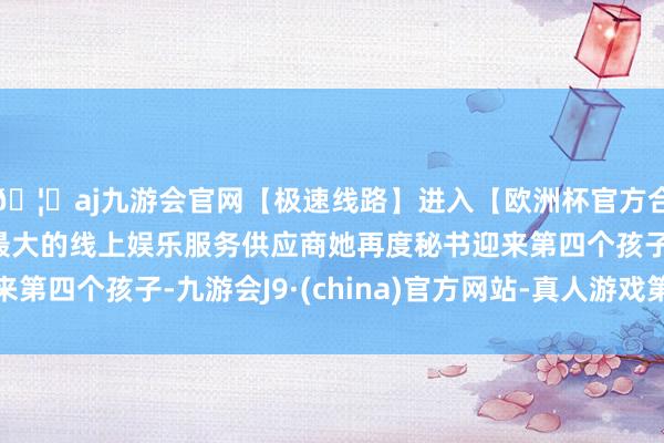 🦄aj九游会官网【极速线路】进入【欧洲杯官方合作网站】华人市场最大的线上娱乐服务供应商她再度秘书迎来第四个孩子-九游会J9·(china)官方网站-真人游戏第一品牌