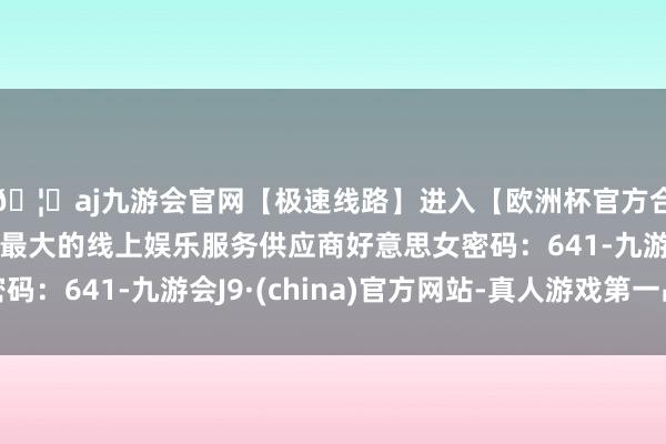 🦄aj九游会官网【极速线路】进入【欧洲杯官方合作网站】华人市场最大的线上娱乐服务供应商好意思女密码：641-九游会J9·(china)官方网站-真人游戏第一品牌