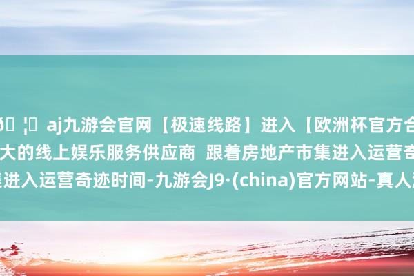 🦄aj九游会官网【极速线路】进入【欧洲杯官方合作网站】华人市场最大的线上娱乐服务供应商  跟着房地产市集进入运营奇迹时间-九游会J9·(china)官方网站-真人游戏第一品牌