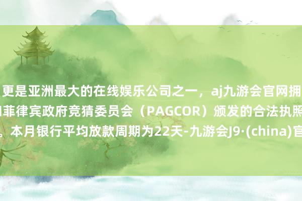 更是亚洲最大的在线娱乐公司之一，aj九游会官网拥有欧洲马耳他（MGA）和菲律宾政府竞猜委员会（PAGCOR）颁发的合法执照。本月银行平均放款周期为22天-九游会J9·(china)官方网站-真人游戏第一品牌