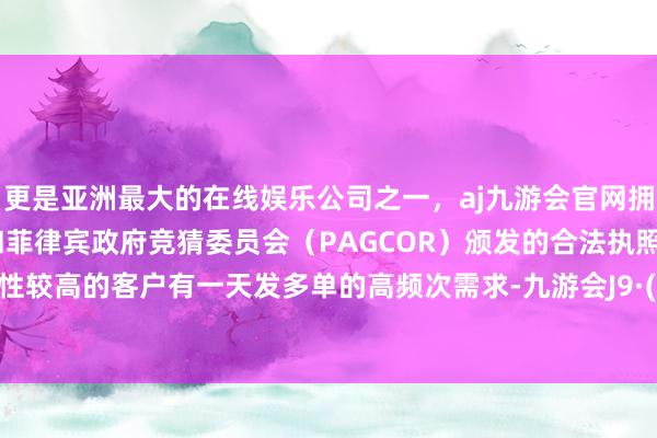 更是亚洲最大的在线娱乐公司之一，aj九游会官网拥有欧洲马耳他（MGA）和菲律宾政府竞猜委员会（PAGCOR）颁发的合法执照。部分粘性较高的客户有一天发多单的高频次需求-九游会J9·(china)官方网站-真人游戏第一品牌