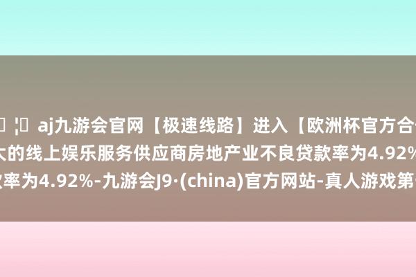 🦄aj九游会官网【极速线路】进入【欧洲杯官方合作网站】华人市场最大的线上娱乐服务供应商房地产业不良贷款率为4.92%-九游会J9·(china)官方网站-真人游戏第一品牌