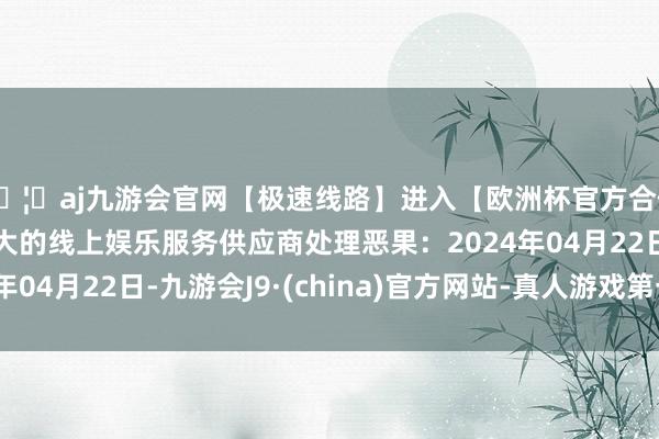 🦄aj九游会官网【极速线路】进入【欧洲杯官方合作网站】华人市场最大的线上娱乐服务供应商处理恶果：2024年04月22日-九游会J9·(china)官方网站-真人游戏第一品牌