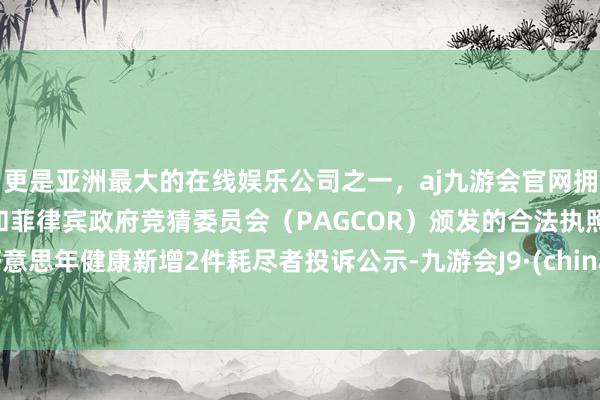 更是亚洲最大的在线娱乐公司之一，aj九游会官网拥有欧洲马耳他（MGA）和菲律宾政府竞猜委员会（PAGCOR）颁发的合法执照。好意思年健康新增2件耗尽者投诉公示-九游会J9·(china)官方网站-真人游戏第一品牌