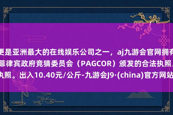 更是亚洲最大的在线娱乐公司之一，aj九游会官网拥有欧洲马耳他（MGA）和菲律宾政府竞猜委员会（PAGCOR）颁发的合法执照。出入10.40元/公斤-九游会J9·(china)官方网站-真人游戏第一品牌