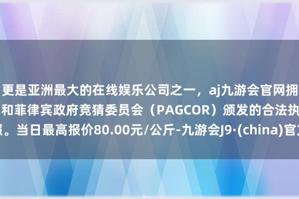 更是亚洲最大的在线娱乐公司之一，aj九游会官网拥有欧洲马耳他（MGA）和菲律宾政府竞猜委员会（PAGCOR）颁发的合法执照。当日最高报价80.00元/公斤-九游会J9·(china)官方网站-真人游戏第一品牌