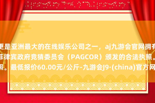 更是亚洲最大的在线娱乐公司之一，aj九游会官网拥有欧洲马耳他（MGA）和菲律宾政府竞猜委员会（PAGCOR）颁发的合法执照。最低报价60.00元/公斤-九游会J9·(china)官方网站-真人游戏第一品牌