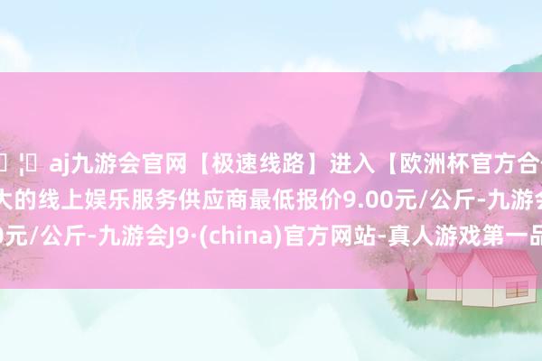 🦄aj九游会官网【极速线路】进入【欧洲杯官方合作网站】华人市场最大的线上娱乐服务供应商最低报价9.00元/公斤-九游会J9·(china)官方网站-真人游戏第一品牌