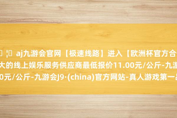 🦄aj九游会官网【极速线路】进入【欧洲杯官方合作网站】华人市场最大的线上娱乐服务供应商最低报价11.00元/公斤-九游会J9·(china)官方网站-真人游戏第一品牌