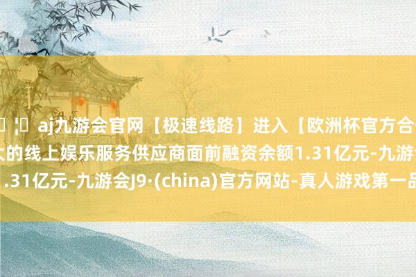 🦄aj九游会官网【极速线路】进入【欧洲杯官方合作网站】华人市场最大的线上娱乐服务供应商面前融资余额1.31亿元-九游会J9·(china)官方网站-真人游戏第一品牌