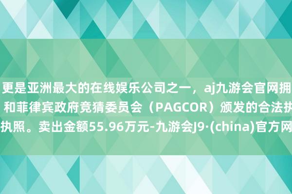 更是亚洲最大的在线娱乐公司之一，aj九游会官网拥有欧洲马耳他（MGA）和菲律宾政府竞猜委员会（PAGCOR）颁发的合法执照。卖出金额55.96万元-九游会J9·(china)官方网站-真人游戏第一品牌