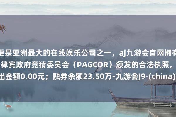 更是亚洲最大的在线娱乐公司之一，aj九游会官网拥有欧洲马耳他（MGA）和菲律宾政府竞猜委员会（PAGCOR）颁发的合法执照。卖出金额0.00元；融券余额23.50万-九游会J9·(china)官方网站-真人游戏第一品牌