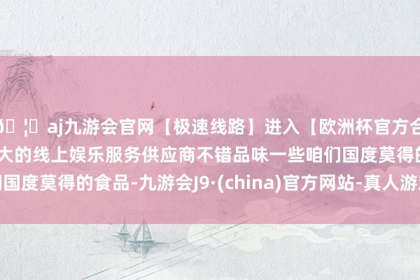 🦄aj九游会官网【极速线路】进入【欧洲杯官方合作网站】华人市场最大的线上娱乐服务供应商不错品味一些咱们国度莫得的食品-九游会J9·(china)官方网站-真人游戏第一品牌