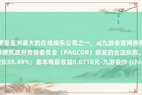 更是亚洲最大的在线娱乐公司之一，aj九游会官网拥有欧洲马耳他（MGA）和菲律宾政府竞猜委员会（PAGCOR）颁发的合法执照。同比增长59.49%；基本每股收益0.0718元-九游会J9·(china)官方网站-真人游戏第一品牌