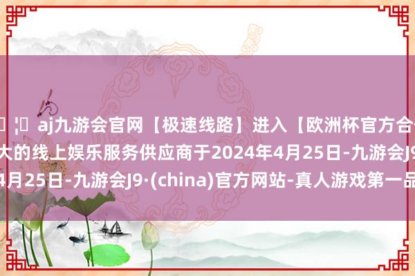 🦄aj九游会官网【极速线路】进入【欧洲杯官方合作网站】华人市场最大的线上娱乐服务供应商于2024年4月25日-九游会J9·(china)官方网站-真人游戏第一品牌