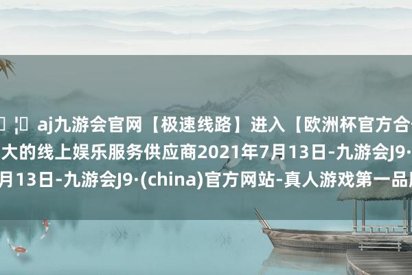 🦄aj九游会官网【极速线路】进入【欧洲杯官方合作网站】华人市场最大的线上娱乐服务供应商2021年7月13日-九游会J9·(china)官方网站-真人游戏第一品牌