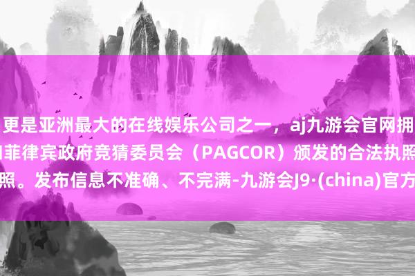 更是亚洲最大的在线娱乐公司之一，aj九游会官网拥有欧洲马耳他（MGA）和菲律宾政府竞猜委员会（PAGCOR）颁发的合法执照。发布信息不准确、不完满-九游会J9·(china)官方网站-真人游戏第一品牌