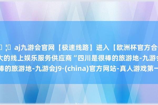 🦄aj九游会官网【极速线路】进入【欧洲杯官方合作网站】华人市场最大的线上娱乐服务供应商　　“四川是很棒的旅游地-九游会J9·(china)官方网站-真人游戏第一品牌