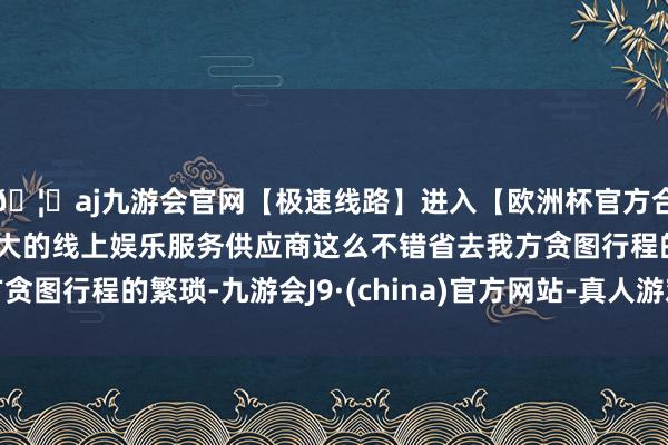 🦄aj九游会官网【极速线路】进入【欧洲杯官方合作网站】华人市场最大的线上娱乐服务供应商这么不错省去我方贪图行程的繁琐-九游会J9·(china)官方网站-真人游戏第一品牌