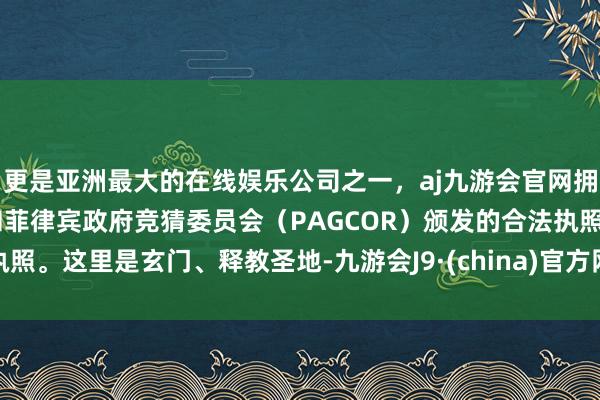 更是亚洲最大的在线娱乐公司之一，aj九游会官网拥有欧洲马耳他（MGA）和菲律宾政府竞猜委员会（PAGCOR）颁发的合法执照。这里是玄门、释教圣地-九游会J9·(china)官方网站-真人游戏第一品牌