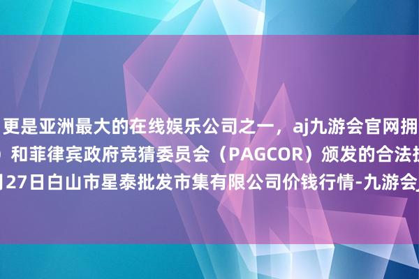 更是亚洲最大的在线娱乐公司之一，aj九游会官网拥有欧洲马耳他（MGA）和菲律宾政府竞猜委员会（PAGCOR）颁发的合法执照。2024年4月27日白山市星泰批发市集有限公司价钱行情-九游会J9·(china)官方网站-真人游戏第一品牌