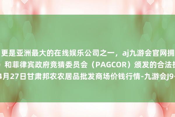 更是亚洲最大的在线娱乐公司之一，aj九游会官网拥有欧洲马耳他（MGA）和菲律宾政府竞猜委员会（PAGCOR）颁发的合法执照。2024年4月27日甘肃邦农农居品批发商场价钱行情-九游会J9·(china)官方网站-真人游戏第一品牌