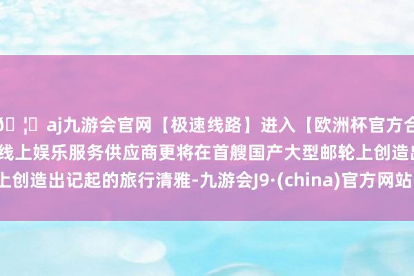 🦄aj九游会官网【极速线路】进入【欧洲杯官方合作网站】华人市场最大的线上娱乐服务供应商更将在首艘国产大型邮轮上创造出记起的旅行清雅-九游会J9·(china)官方网站-真人游戏第一品牌