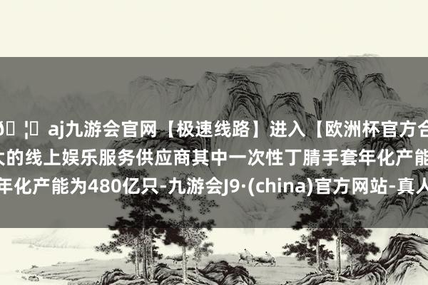 🦄aj九游会官网【极速线路】进入【欧洲杯官方合作网站】华人市场最大的线上娱乐服务供应商其中一次性丁腈手套年化产能为480亿只-九游会J9·(china)官方网站-真人游戏第一品牌