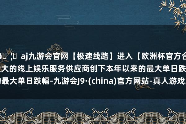 🦄aj九游会官网【极速线路】进入【欧洲杯官方合作网站】华人市场最大的线上娱乐服务供应商创下本年以来的最大单日跌幅-九游会J9·(china)官方网站-真人游戏第一品牌