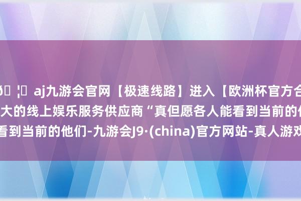 🦄aj九游会官网【极速线路】进入【欧洲杯官方合作网站】华人市场最大的线上娱乐服务供应商“真但愿各人能看到当前的他们-九游会J9·(china)官方网站-真人游戏第一品牌