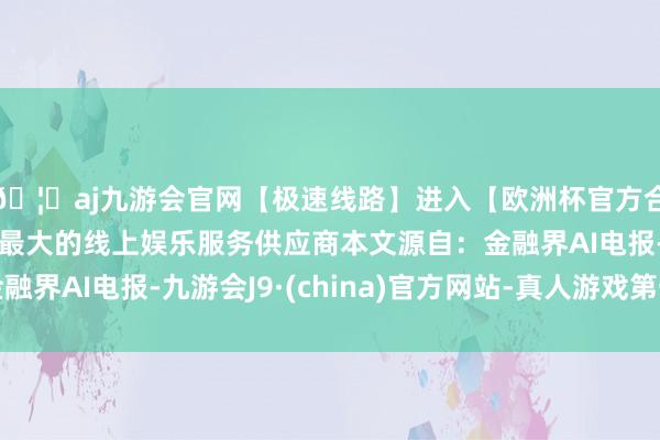 🦄aj九游会官网【极速线路】进入【欧洲杯官方合作网站】华人市场最大的线上娱乐服务供应商本文源自：金融界AI电报-九游会J9·(china)官方网站-真人游戏第一品牌