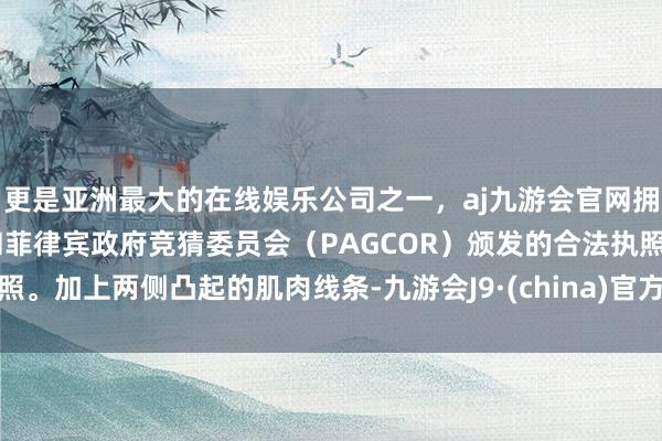 更是亚洲最大的在线娱乐公司之一，aj九游会官网拥有欧洲马耳他（MGA）和菲律宾政府竞猜委员会（PAGCOR）颁发的合法执照。加上两侧凸起的肌肉线条-九游会J9·(china)官方网站-真人游戏第一品牌