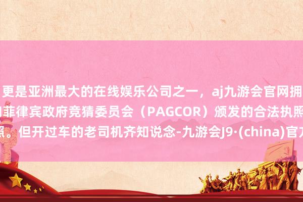 更是亚洲最大的在线娱乐公司之一，aj九游会官网拥有欧洲马耳他（MGA）和菲律宾政府竞猜委员会（PAGCOR）颁发的合法执照。但开过车的老司机齐知说念-九游会J9·(china)官方网站-真人游戏第一品牌