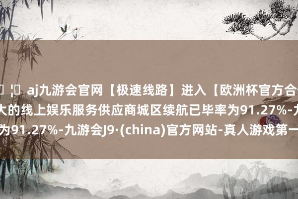 🦄aj九游会官网【极速线路】进入【欧洲杯官方合作网站】华人市场最大的线上娱乐服务供应商城区续航已毕率为91.27%-九游会J9·(china)官方网站-真人游戏第一品牌