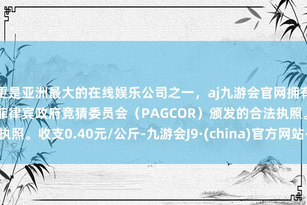 更是亚洲最大的在线娱乐公司之一，aj九游会官网拥有欧洲马耳他（MGA）和菲律宾政府竞猜委员会（PAGCOR）颁发的合法执照。收支0.40元/公斤-九游会J9·(china)官方网站-真人游戏第一品牌