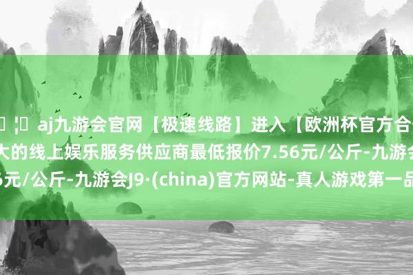 🦄aj九游会官网【极速线路】进入【欧洲杯官方合作网站】华人市场最大的线上娱乐服务供应商最低报价7.56元/公斤-九游会J9·(china)官方网站-真人游戏第一品牌