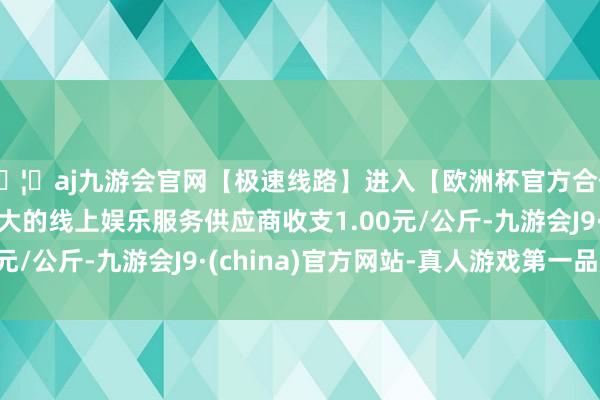 🦄aj九游会官网【极速线路】进入【欧洲杯官方合作网站】华人市场最大的线上娱乐服务供应商收支1.00元/公斤-九游会J9·(china)官方网站-真人游戏第一品牌