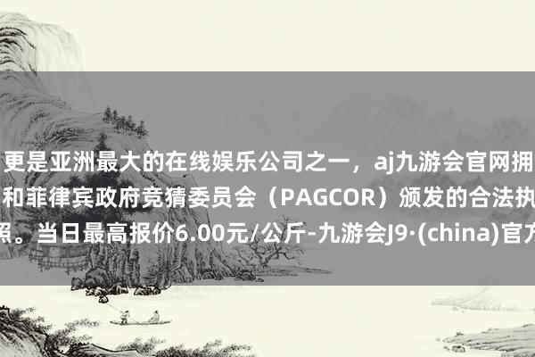 更是亚洲最大的在线娱乐公司之一，aj九游会官网拥有欧洲马耳他（MGA）和菲律宾政府竞猜委员会（PAGCOR）颁发的合法执照。当日最高报价6.00元/公斤-九游会J9·(china)官方网站-真人游戏第一品牌