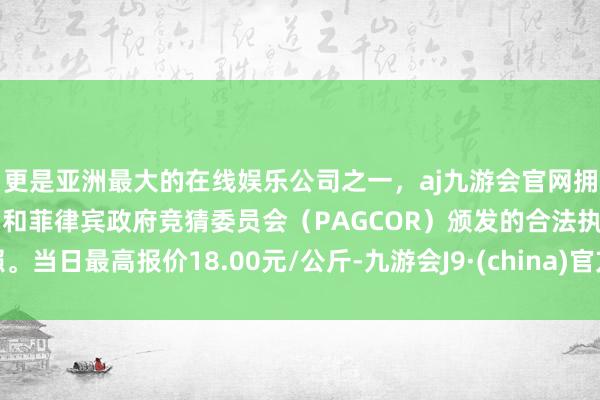 更是亚洲最大的在线娱乐公司之一，aj九游会官网拥有欧洲马耳他（MGA）和菲律宾政府竞猜委员会（PAGCOR）颁发的合法执照。当日最高报价18.00元/公斤-九游会J9·(china)官方网站-真人游戏第一品牌